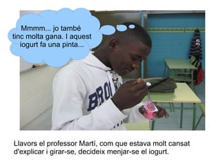 Mmmm... jo també
tinc molta gana. I aquest
iogurt fa una pinta...

Llavors el professor Martí, com que estava molt cansat
d'explicar i girar-se, decideix menjar-se el iogurt.

 