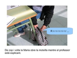 R r r r r r r r r r ...

De cop i volta la Maria obre la motxilla mentre el professor
està explicant.

 