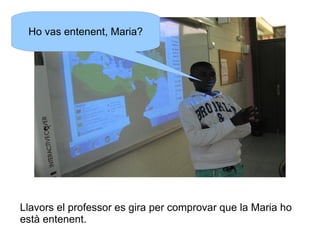 Ho vas entenent, Maria?

Llavors el professor es gira per comprovar que la Maria ho
està entenent.

 