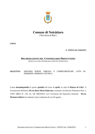 DELIBERAZIONE DEL COMMISSARIO PREFETTIZIO N. 29/2015 DEL 15/04/2015 1
Comune di Noicàttaro
( Provincia di Bari )
COPIA
N. 29/2015 del 15/04/2015
DELIBERAZIONE DEL COMMISSARIO PREFETTIZIO
ADOTTATA CON I POTERI DELLA GIUNTA COMUNALE
OGGETTO: SERVIZIO IGIENE URBANA E COMPLEMENTARI. ATTO DI
INDIRIZZO. PROROGA TECNICA
L'anno duemilaquindici il giorno quindici del mese di aprile, in sede di Palazzo di Citta’, il
Commissario Prefettizio Dr.ssa Rosa Maria Padovano, nominato con Decreto Prefettizio Prot. n.
12657 AREA II - EE. LL. del 30/03/2015, con l’assistenza del Segretario Generale Dr.ssa
Floriana Gallucci, ha adottato il provvedimento di cui all’oggetto.
 