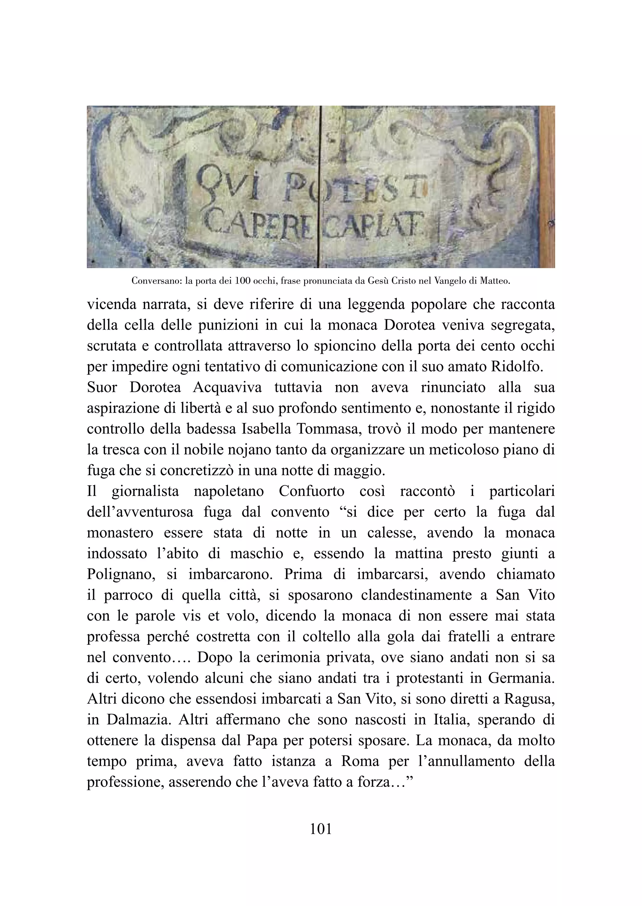 101
vicenda narrata, si deve riferire di una leggenda popolare che racconta
della cella delle punizioni in cui la monaca Dorotea veniva segregata,
scrutata e controllata attraverso lo spioncino della porta dei cento occhi
per impedire ogni tentativo di comunicazione con il suo amato Ridolfo.
Suor Dorotea Acquaviva tuttavia non aveva rinunciato alla sua
aspirazione di libertà e al suo profondo sentimento e, nonostante il rigido
controllo della badessa Isabella Tommasa, trovò il modo per mantenere
la tresca con il nobile nojano tanto da organizzare un meticoloso piano di
fuga che si concretizzò in una notte di maggio.
Il giornalista napoletano Confuorto così raccontò i particolari
dell’avventurosa fuga dal convento “si dice per certo la fuga dal
monastero essere stata di notte in un calesse, avendo la monaca
indossato l’abito di maschio e, essendo la mattina presto giunti a
Polignano, si imbarcarono. Prima di imbarcarsi, avendo chiamato
il parroco di quella città, si sposarono clandestinamente a San Vito
con le parole vis et volo, dicendo la monaca di non essere mai stata
professa perché costretta con il coltello alla gola dai fratelli a entrare
nel convento…. Dopo la cerimonia privata, ove siano andati non si sa
di certo, volendo alcuni che siano andati tra i protestanti in Germania.
Altri dicono che essendosi imbarcati a San Vito, si sono diretti a Ragusa,
in Dalmazia. Altri affermano che sono nascosti in Italia, sperando di
ottenere la dispensa dal Papa per potersi sposare. La monaca, da molto
tempo prima, aveva fatto istanza a Roma per l’annullamento della
professione, asserendo che l’aveva fatto a forza…”
Conversano: la porta dei 100 occhi, frase pronunciata da Gesù Cristo nel Vangelo di Matteo.
 