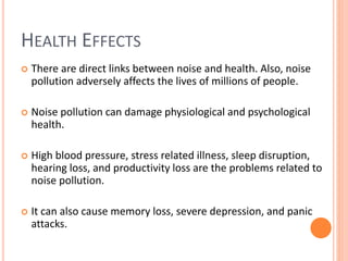 HEALTH EFFECTS
 There are direct links between noise and health. Also, noise
pollution adversely affects the lives of millions of people.
 Noise pollution can damage physiological and psychological
health.
 High blood pressure, stress related illness, sleep disruption,
hearing loss, and productivity loss are the problems related to
noise pollution.
 It can also cause memory loss, severe depression, and panic
attacks.
 