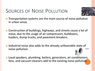 SOURCES OF NOISE POLLUTION
 Transportation systems are the main source of noise pollution
in urban areas.
 Construction of buildings, highways, and streets cause a lot of
noise, due to the usage of air compressors, bulldozers,
loaders, dump trucks, and pavement breakers.
 Industrial noise also adds to the already unfavorable state of
noise pollution.
 Loud speakers, plumbing, boilers, generators, air conditioners,
fans, and vacuum cleaners add to the existing noise pollution.
 