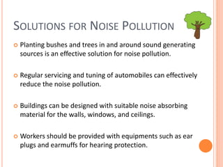SOLUTIONS FOR NOISE POLLUTION
 Planting bushes and trees in and around sound generating
sources is an effective solution for noise pollution.
 Regular servicing and tuning of automobiles can effectively
reduce the noise pollution.
 Buildings can be designed with suitable noise absorbing
material for the walls, windows, and ceilings.
 Workers should be provided with equipments such as ear
plugs and earmuffs for hearing protection.
 
