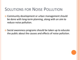 SOLUTIONS FOR NOISE POLLUTION
 Community development or urban management should
be done with long-term planning, along with an aim to
reduce noise pollution.
 Social awareness programs should be taken up to educate
the public about the causes and effects of noise pollution.
 