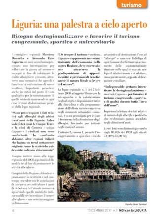 turismo


Liguria: una palestra a cielo aperto
Bisogna destagionalizzare e favorire il turismo
congressuale, sportivo e universitario

I consiglieri regionali Massimo          “Da sempre il turismo – continua         urbanistico di destinazione d’uso ad
Donzella e Armando Ezio                  Capurro – rappresenta un volano          “albergo” e sancisce l’obbligo di
Capurro nei mesi scorsi hanno pre-       trainante dell’economia della            ogni Comune di effettuare un censi-
sentato una interrogazione per           nostra Regione, deve essere aiu-         mento delle sopramenzionate
sollecitare la giunta ad assumere        tato         attraverso         la       strutture sulle quali è scattato ope
impegni al fine di valorizzare le        predisposizione di appositi              legis il ridetto vincolo e di adottare,
realtà alberghiere presenti, attra-      incentivi e previsioni di benefici       conseguentemente, apposita delibe-
verso una normativa che agevoli e        anche di natura fiscale a favore         razione consiliare.
favorisca la realizzazione di nuove      del settore”.
strutture. Importante prevedere                                                   “Indispensabile pertanto incen-
                                         La legge regionale n. 1 del 7 feb-       tivare la destagionalizzazione –
anche incentivi dal punto di vista       braio 2008 ad oggetto Misure per la
qualitativo per la ristrutturazione di                                            conclude Capurro – per favorire il
                                         salvaguardia e la valorizzazione         turismo congressuale, sportivo,
quelle esistenti mantenendo in ogni      degli alberghi e disposizioni relative
caso i vincoli di destinazione previ-                                             e di qualità durante tutto l’arco
                                         alla disciplina e alla programma-        dell’anno”.
sti dalla legge regionale.               zione dell’offerta turistico-ricettiva
“Sono preoccupanti i dati rela-          negli strumenti urbanistici comu-        Impietosa la lettura dei dati relativi
tivi agli alberghi degli ultimi          nali, è stata promulgata per evitare     al numero degli alberghi e posti letto
trent’anni della Liguria. Salvo          il fenomeno della dismissione degli      che evidenziano quanto accaduto
isole felici quali le Cinque Terre       alberghi, lasciando pur tuttavia         negli ultimi trent’anni:
e la città di Genova – spiega            degli spazi ai Comuni.                   i posti letti sono diminuiti passando
Capurro - i risultati non sono           L’articolo 2, comma 1, prevede l’as-     dagli 88.076 del 1983 agli attuali
confortanti.       In    confronto       soggettamento a specifico vincolo        73.989 (-16,00 %);
abbiamo altre regioni italiani
che hanno un trend nettamente
migliore come le statistiche evi-
denziate indicano chiaramente”
Bisogna mettere mano alla legge
regionale del 2008 apportando delle
modifiche al fine di promuovere le
attività alberghiere
Compito della Regione, difendere e
promuovere la ricettività e nel con-
tempo procedere con le associazioni
di categoria per individuare i punti
di debolezza dell’attuale normativa
apportando quelle modifiche indi-
spensabili per incentivare il settore
alberghiero e non certo incoraggiare
la dismissione                                                                                       Rapallo: Hotel Excelsior

10                                                                  DICEMBRE 2011 n.1 NOI con la LIGURIA
 