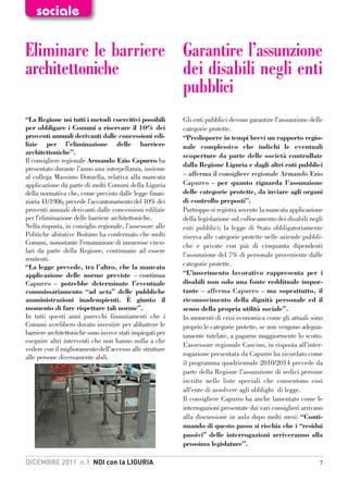 sociale

Eliminare le barriere Garantire l’assunzione
architettoniche       dei disabili negli enti
                      pubblici
“La Regione usi tutti i metodi coercitivi possibili        Gli enti pubblici devono garantire l’assunzione delle
per obbligare i Comuni a riservare il 10% dei              categorie protette.
proventi annuali derivanti dalle concessioni edi-          “Predisporre in tempi brevi un rapporto regio-
lizie per l’eliminazione delle barriere                    nale complessivo che indichi le eventuali
architettoniche”.                                          scoperture da parte delle società controllate
Il consigliere regionale Armando Ezio Capurro ha
                                                           dalla Regione Liguria e dagli altri enti pubblici
presentato durante l’anno una interpellanza, insieme
al collega Massimo Donzella, relativa alla mancata         – afferma il consigliere regionale Armando Ezio
applicazione da parte di molti Comuni della Liguria        Capurro – per quanto riguarda l’assunzione
della normativa che, come previsto dalle legge finan-      delle categorie protette, da inviare agli organi
ziaria 41/1986, prevede l’accantonamento del 10% dei       di controllo preposti”.
proventi annuali derivanti dalle concessioni edilizie      Purtroppo si registra sovente la mancata applicazione
per l’eliminazione delle barriere architettoniche.         della legislazione sul collocamento dei disabili negli
Nella risposta, in consiglio regionale, l’assessore alle   enti pubblici; la legge di Stato obbligatoriamente
Politiche abitative Boitano ha confermato che molti        riserva alle categorie protette nelle aziende pubbli-
Comuni, nonostante l’emanazione di numerose circo-         che e private con più di cinquanta dipendenti
lari da parte della Regione, continuano ad essere
                                                           l’assunzione del 7% di personale proveniente dalle
renitenti.
“La legge prevede, tra l’altro, che la mancata             categorie protette.
applicazione delle norme previste – continua               “L’inserimento lavorativo rappresenta per i
Capurro – potrebbe determinate l’eventuale                 disabili non solo una fonte reddituale impor-
commissariamento “ad acta” delle pubbliche                 tante – afferma Capurro – ma soprattutto, il
amministrazioni inadempienti. È giunto il                  riconoscimento della dignità personale ed il
momento di fare rispettare tali norme”.                    senso della propria utilità sociale”.
In tutti questi anni parecchi finanziamenti che i          In momenti di crisi economica come gli attuali sono
Comuni avrebbero dovuto investire per abbattere le         proprio le categorie protette, se non vengono adegua-
barriere architettoniche sono invece stati impiegati per   tamente tutelate, a pagarne maggiormente lo scotto.
eseguire altri interventi che non hanno nulla a che
                                                           L’assessore regionale Cascino, in risposta all’inter-
vedere con il miglioramento dell’accesso alle strutture
alle persone diversamente abili.                           rogazione presentata da Capurro ha ricordato come
                                                           il programma quadriennale 2010/2014 prevede da
                                                           parte della Regione l’assunzione di sedici persone
                                                           iscritte nelle liste speciali che consentono così
                                                           all’ente di assolvere agli obblighi di legge.
                                                           Il consigliere Capurro ha anche lamentato come le
                                                           interrogazioni presentate dai vari consiglieri arrivano
                                                           alla discussione in aula dopo molti mesi: “Conti-
                                                           nuando di questo passo si rischia che i “residui
                                                           passivi” delle interrogazioni arriveranno alla
                                                           prossima legislature”.

DICEMBRE 2011 n.1 NOI con la LIGURIA                                                                            7
 