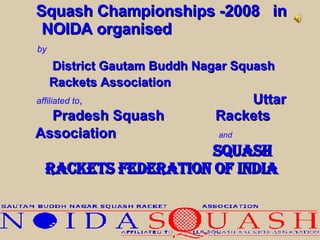 Squash Championships -2008  in   NOIDA organised  by   District Gautam Buddh Nagar Squash Rackets Association   affiliated to ,   Uttar Pradesh Squash  Rackets Association  and   Squash Rackets Federation of India 
