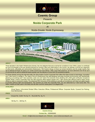 Cosmic Group
                                                             Presents
                                             Noida Corporate Park
                                                                   At
                                          Noida-Greater Noida Expressway




ABOUT
Three decades in the Indian Infrastructure domain, the one adjective that we’ve earned for ourselves is trust. With a vision to contribute
as much as possible to the ever growing demand for housing, office and retail space in the country, we operate in all the four segments
of ultra luxury, affordable and economical infrastructure. The Cosmic Group is driven by human emotions and the single mantra that
we’ve followed all these 30 years is to 'Under-commit and Over-deliver'. With a pan-India presence, we have delivered over 50 lac sq ft
of commercial as well as residential space spread over the delivery of more than 40 successful projects.
For those already among the high-tech elite, the ultra-modern Cosmic Corporate Park offers first-class access to technology, innovation
and 7-star luxury to indulge in. Our state of the art infrastructure has well-designed work-play business environments with aesthetically
pleasing surroundings and 7-star amenities under one roof. India’s first absolute Green Building with LEED gold certification situated at
Greater Noida. Cosmic Corporate Park has ultra luxurious office spaces spread over 7 lakh square feet offering small to large format
offices to cater to everyone’s needs. The advanced RCC structure of the building is centrally air-conditioned with steel and glass façade
to provide optimum light and temperature. The moment you enter the Corporate Park, you are welcomed by 7-star luxury feel. The
Italian marble and tiles used in the lobby and all other common areas gives it an elegant look.
AVAILABLE
         Virtual Space, Unfurnished Divided Office, Executive Offices, Professional Offices, Corporate Studio, Covered Car Parking,
         Club Membership
PRICE
         Onward Rs. 5,200/- Per Sq. Ft. – Rs.6,450 Per. Sq. Ft.
AREA
         150 Sq. Ft. – 300 Sq. Ft.




                                                             Cosmic Group
                                                       Contact No. : 9250926262
                            Email : info@noidacorporatepark.com, Website : www.noidacorporatepark.com
 
