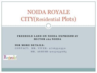 Residential Plots in Noida-Delhi NCR-Faridabad-Gurgaon-Greater noida-
freehold land
                NOIDA ROYALE
              CITY(Residential Plots)

        FREEHOLD LAND ON NOIDA EXPRESSWAY
                 SECTOR 162 NOIDA

     FOR MORE DETAILS:
     CONTACT: MR. VIVEK- 9716550350
              MR. ASHISH-9015034685



Noida royale city, regrob.com, freehold land, plots on expressway, expressway projects, noida
expressway, plots in NCR, amenities, price, faridabad plots, plots near gurgaon, FNG, regrob, residential
plots, freehold land, bank loan, Noida ghaziabad , plot
 