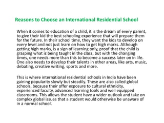 Reasons to Choose an International Residential School
When it comes to education of a child, it is the dream of every parent,
to give their kid the best schooling experience that will prepare them
for the future. In their school time, they want the kids to develop on
every level and not just learn on how to get high marks. Although
getting high marks, is a sign of learning only, proof that the child is
grasping what is being taught in the class, but with the changing
times, one needs more than this to become a success later on in life.
One also needs to develop their talents in other areas, like arts, music,
debating, creative writing, sports and more.
This is where international residential schools in India have been
gaining popularity slowly but steadily. These are also called global
schools, because their offer exposure to cultural ethnicity,
experienced faculty, advanced learning tools and well equipped
classrooms. This allows the student have a wider outlook and take on
complex global issues that a student would otherwise be unaware of
in a normal school.
 