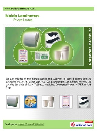 We are engaged in the manufacturing and supplying of coated papers, printed
packaging materials, paper cups etc. Our packaging material helps to meet the
packing demands of Soap, Tobbaco, Medicine, Corrugated Boxes, HDPE Fabric &
Bags.
 