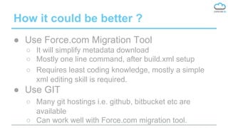 How it could be better ?
● Use Force.com Migration Tool
○ It will simplify metadata download
○ Mostly one line command, after build.xml setup
○ Requires least coding knowledge, mostly a simple
xml editing skill is required.
● Use GIT
○ Many git hostings i.e. github, bitbucket etc are
available
○ Can work well with Force.com migration tool.
 