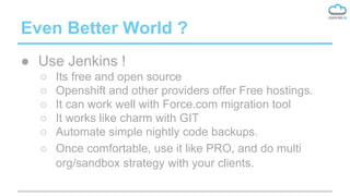 Even Better World ?
● Use Jenkins !
○ Its free and open source
○ Openshift and other providers offer Free hostings.
○ It can work well with Force.com migration tool
○ It works like charm with GIT
○ Automate simple nightly code backups.
○ Once comfortable, use it like PRO, and do multi
org/sandbox strategy with your clients.
 