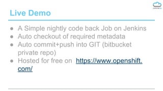 Live Demo
● A Simple nightly code back Job on Jenkins
● Auto checkout of required metadata
● Auto commit+push into GIT (bitbucket
private repo)
● Hosted for free on https://www.openshift.
com/
 