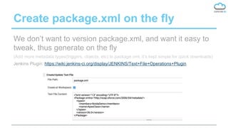Create package.xml on the fly
We don’t want to version package.xml, and want it easy to
tweak, thus generate on the fly
(Add more metadata types(triggers, objects, etc) to package.xml, it’s kept simple for quick downloads)
Jenkins Plugin: https://wiki.jenkins-ci.org/display/JENKINS/Text+File+Operations+Plugin
 