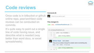 Code reviews
Once code is in bitbucket or github
online repo, peer/architect code
reviews can be conducted on
commits.
It’s quite easy to point out a single
line of code having issue, and
describe what is needed (way
better than word docs, or excel
spreadsheets).
 