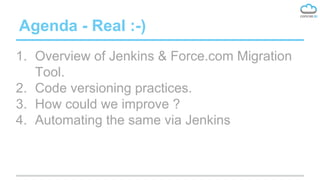 Agenda - Real :-)
1. Overview of Jenkins & Force.com Migration
Tool.
2. Code versioning practices.
3. How could we improve ?
4. Automating the same via Jenkins
 