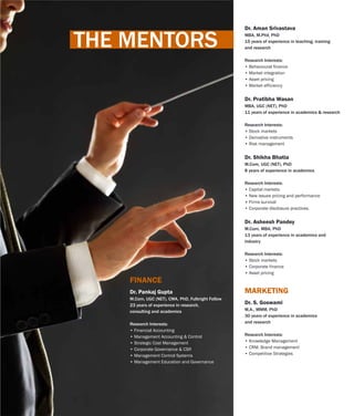 Dr. Aman Srivastava
MBA, M.Phil, PhD
15 years of experience in teaching, training
and research
Research Interests:
• Behavioural finance
• Market integration
• Asset pricing
• Market efficiency
Dr. Pratibha Wasan
MBA, UGC (NET), PhD
11 years of experience in academics & research
Research Interests:
• Stock markets
• Derivative instruments
• Risk management
Dr. Shikha Bhatia
M.Com, UGC (NET), PhD
8 years of experience in academics
Research Interests:
• Capital markets
• New issues pricing and performance
• Firms survival
• Corporate disclosure practices.
Dr. Asheesh Pandey
M.Com, MBA, PhD
13 years of experience in academics and
industry
Research Interests:
• Stock markets
• Corporate finance
• Asset pricing
Dr. S. Goswami
M.A., MMM, PhD
30 years of experience in academics
and research
Research Interests:
• Knowledge Management
• CRM, Brand management
• Competitive Strategies
MARKETINGDr. Pankaj Gupta
M.Com, UGC (NET), CMA, PhD, Fulbright Fellow
23 years of experience in research,
consulting and academics
Research Interests:
• Financial Accounting
• Management Accounting & Control
• Strategic Cost Management
• Corporate Governance & CSR
• Management Control Systems
• Management Education and Governance
FINANCE
THE MENTORS
 