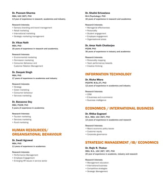 Dr. Swati Agrawal
MBA, PhD
11 years of experience in academics
Research Interests:
• Performance Management
• Employee Engagement
• Emerging HR issues in service sector
HUMAN RESOURCES/
ORGANISATIONAL BEHAVIOUR
Dr. Poonam Sharma
MBA, UGC (NET), PhD
13 year of experience in research, academics and industry.
Research Interests:
• Sensory branding and brand management
• Retail marketing
• International marketing
• Strategic marketing management
Dr. Vikas Nath
MBA, PhD
16 years of experience in research and academics.
Research Interests:
• Environmental marketing
• Permission marketing
• Consumer Behaviour and
Customer Relation Management
Dr. Deepak Singh
MBA, PhD
17 years of experience in academics and industry
Research Interests:
• Strategy
• Green marketing
• Consumer behaviour
• Services marketing
Dr. Banasree Dey
MBA, PGDM, PhD
5 years of experience in academics
Research Interests:
• Tourism marketing
• Services marketing
• Rural marketing
Dr. Richa Misra
PGDITM, M.Sc.(IT), PhD
12 years of experience in academics and industry
Research Interests:
• CRM
• E-business and e-commerce
• Business intelligence
INFORMATION TECHNOLOGY
Dr. Ritika Gugnani
M.A., MBA, UGC (NET), PhD
13 years of experience in and research
Research Interests:
• Macro economic policy issues
• Customer equity
• Corporate governance
academics
ECONOMICS / INTERNATIONAL BUSINESS
Dr. Rajiv R. Thakur
MBA, M.A., UGC (NET/ JRF), PhD
20 year of experience in academic, industry and research
Research Interests:
• Management education
• International business
• Competitive strategies
• Strategic Management
STRATEGIC MANAGEMENT /IB/ ECONOMICS
Dr. Shalini Srivastava
M.A (Psychology), PhD
16 years of experience in research and academics
Research Interests:
• Managerial effectiveness
• Personality
• Student engagement
• Employee engagement
• Organisational stress
Dr. Amar Nath Chatterjee
PGDM, PhD
36 years of experience in industry and academics
Research Interests:
• Personality mapping
• Team performance/rewards
• Creative thinking
 