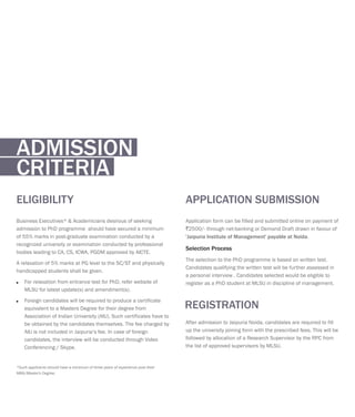 Application form can be filled and submitted online on payment of
`2500/- through net-banking or Demand Draft drawn in favour of
'Jaipuria Institute of Management' payable at Noida.
The selection to the PhD programme is based on written test.
Candidates qualifying the written test will be further assessed in
a personal interview . Candidates selected would be eligible to
register as a PhD student at MLSU in discipline of management.
Selection Process
APPLICATION SUBMISSION
After admission to Jaipuria Noida, candidates are required to fill
up the university joining form with the prescribed fees. This will be
followed by allocation of a Research Supervisor by the RPC from
the list of approved supervisors by MLSU.
REGISTRATION
Business Executives* & Academicians desirous of seeking
admission to PhD programme should have secured a minimum
of 55% marks in post-graduate examination conducted by a
recognized university or examination conducted by professional
bodies leading to CA, CS, ICWA, PGDM approved by AICTE.
A relaxation of 5% marks at PG level to the SC/ST and physically
handicapped students shall be given.
For relaxation from entrance test for PhD, refer website of
MLSU for latest update(s) and amendment(s).
Foreign candidates will be required to produce a certificate
equivalent to a Masters Degree for their degree from
Association of Indian University (AIU). Such certificates have to
be obtained by the candidates themselves. The fee charged by
AIU is not included in Jaipuria’s fee. In case of foreign
candidates, the interview will be conducted through Video
Conferencing / Skype.
*Such applicants should have a minimum of three years of experience post their
MBA/Master's Degree.
?
?
ELIGIBILITY
ADMISSION
CRITERIA
 