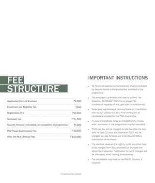 ?
by Jaipuria Noida to the candidates admitted to the
programme.
?The employed candidates will have to submit “No
Objection Certificate” from the employer. No
conditional requests of any type shall be entertained.
?Rules and regulations of Jaipuria Noida in consultation
with MLSU, Udaipur will be a final binding on all
candidates enrolled for the PhD programme.
?In case of inordinate delay in completing the course
work, admission in the programme may be cancelled.
?`150 per day will be charged as late fee after the due
date for next 15 days and thereafter `200 will be
charged per day. All dues are to be cleared before
submission of the thesis.
?The institute reserves the right to notify any other fees
to be charged from the candidates or increase the
above fee if required. Notification for such changes will
be intimated, while making amendments.
?The candidates may have to visit MLSU, Udaipur if
required.
No financial assistance/scholarships shall be provided
IMPORTANT INSTRUCTIONS
Application Form & Brochure `2,500
Enrolment and Eligibility Fee `550
Registration Fee `10,000
Semester Fee `37,500
Security Amount (refundable on completion of programme) `5,000
PhD Thesis Examination Fee `10,000
After 3rd Year (Annual Fee) `1,00,000
FEE *
STRUCTURE
*University Fee included
 