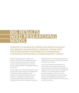 BIG RESULTS
NEED RESEARCHING
MINDS
respective research and educational aspirations by
facilitating joint research and educational activities
in areas of mutual interest.
The Doctor of Philosophy (PhD) programme at
Jaipuria Noida, offers a rigorous academic and
research platform in diverse areas of management,
designed for individuals; students and professionals
alike, driven by an inherent passion to impact
business management. The aim is to nurture
scholarly talent equipped with analytical thinking,
problem solving capabilities and ability to offer
management wisdom to address the industry needs
and that of the society.
COMMITTED TO CONTINUOUSLY UPGRADE AND UPSCALE THE QUALITY
AND SPREAD OF OUR EDUCATIONAL ENDEAVOUR, JAIPURIA NOIDA
NOW OFFERS DOCTORAL PROGRAMME (PhD) IN MANAGEMENT,
IN ASSOCIATION WITH MOHANLAL SUKHADIA UNIVERSITY, UDAIPUR.
Research has always been an integral part of
Jaipuria’s. With 60% doctoral laureates forming the
core of our faculty team and another substantial
number of them pursuing doctorate, we already
facilitate constant evolution of management theories
and practices.
The PhD programme at Jaipuria Noida, opens up new
opportunities in higher education in management for
management students, professionals and
academicians looking forward to pursue Doctoral
Programme in Management. Together, the two
institutions propose to seamlessly collaborate
through faculty and student exchange to pursue their
 