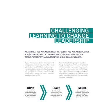 Beyond theories, case studies, whitepapers and
principles, it is hands-on experience that makes
quantifiable impact. And that’s what we i.e. you
and us would strive to achieve. We will equip you
with the right skills and inspire you with the right
attitude to think beyond what you are and strive
towards what you can be.
AT JAIPURIA, YOU ARE MORE THAN A STUDENT. YOU ARE AN EXPLORER.
YOU ARE THE HEART OF OUR TEACHING-LEARNING PROCESS, AN
ACTIVE PARTICIPANT, A CONTRIBUTOR AND A CHANGE LEADER.
Ask questions,
contemplate, explore
new avenues. After
all, what you think is
what you become.
THINK
Seek the truth,
pursue it, reach out.
Be ready to head
anywhere, as long as
it's forward.
LEARN
Absorb, experience,
appreciate - as much as
you can. Let go of
insecurity, start feeling
proud of who you are.
IMBIBE
Our evolved methodology inspires education
through 6 simple tenets that even though sound
simple, ensure that you validate why you learn,
what you learn. Jaipuria's unique methodology
packs-in panel discussions, assignments, guest
lectures, case analysis, mentorship programmes
and live projects to give a lasting perspective to
theoretical knowledge.
CHALLENGING
LEARNING TO CHANGE
LEADERSHIP
 