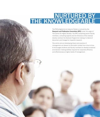 The PhD programme at Jaipuria Noida is nurtured by the
under the aegis of
The Centre for Higher Studies. The RPC comprising senior faculty
members, consulting experts and the Directors of the institute
directly overlook the Doctoral Programme making it a blend of
dynamism and lineage for impactful research.
The centre aims at developing theory and practice of
management as relevant to the Indian context from time to time.
It encourages students and faculty members to develop analytical
and decision making abilities required for corporate efficiency
and effectiveness at higher levels of management.
Research and Publication Committee (RPC)
NURTURED BY
THE KNOWLEDGEABLE
 