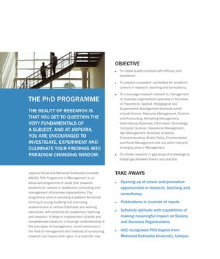 Jaipuria Noida and Mohanlal Sukhadia University
(MLSU) PhD Programme in Management is an
advanced programme of study that prepares
students for careers in academics, consulting and
management of business organisations. The
programme aims at providing a platform for formal
training to young, budding and promising
academicians of various B-Schools and working
executives, with proclivity for academics, teaching
and research. It helps in improvement of skills and
competencies based on a thorough understanding of
the principles of management, recent advances in
the field of management and methods of conducting
research and inquiry with rigour in a scientific way.
?
opportunities in research, teaching and
consultancy.
?Publications in Journals of repute.
?Scholarly aptitude with capabilities of
making meaningful impact on Society
and Business Organisations.
?UGC recognised PhD degree from
Mohanlal Sukhadia University, Udaipur
Opening up of career and promotion
TAKE AWAYS
THE BEAUTY OF RESEARCH IS
THAT YOU GET TO QUESTION THE
VERY FUNDAMENTALS OF
A SUBJECT. AND AT JAIPURIA,
YOU ARE ENCOURAGED TO
INVESTIGATE, EXPERIMENT AND
CULMINATE YOUR FINDINGS INTO
PARADIGM CHANGING WISDOM.
?
?
?
?
To create quality scholars with efficacy and
excellence.
To prepare competent candidates for academic
careers in research, teaching and consultancy.
To encourage research relevant to management
of business organisations specially in the areas
of Theoretical, Applied, Pedagogical and
Experimental Management Sciences which
include Human Resource Management, Finance
and Accounting, Marketing Management,
International Business, Information Technology,
Computer Science, Operations Management,
Agri-Management, Business Analytics,
Entrepreneurship, Public Policy, Environmental
and Rural Management and any other new and
emerging area in Management.
To initiate research in gap areas of knowledge to
bridge gap between theory and practice.
OBJECTIVE
THE PhD PROGRAMME
 