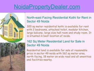 NoidaPropertyDealer.com North-east Facing Residential Kothi for Rent in Sector 49 Noida 300 sq meter residential kothi is available for rent with 2 bedrooms, attached toilet, modular kitchen, large balcony, large size hall room and study room. It is situated in best location of noida. 162 Sq Meter Residential Land for Sale in Sector 49 Noida Residential land is available for sale at reasonable price in sector 49 noida with 162 sq meter area, north facing, 18 meter on wide road and all amenities and facilities nearby. 