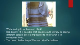 • White and gold, or blue and black?
• BBC Expert: “It is possible that people could literally be seeing
different colours but it's impossible to know what is in
someone's head.“
• The dress divides Kanye West and Kim Kardashian!
 