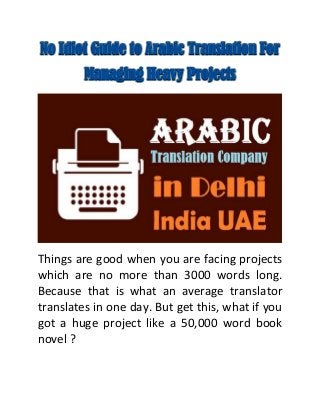 No Idiot Guide to Arabic Translation For
Managing Heavy Projects
Things are good when you are facing projects
which are no more than 3000 words long.
Because that is what an average translator
translates in one day. But get this, what if you
got a huge project like a 50,000 word book
novel ?
 