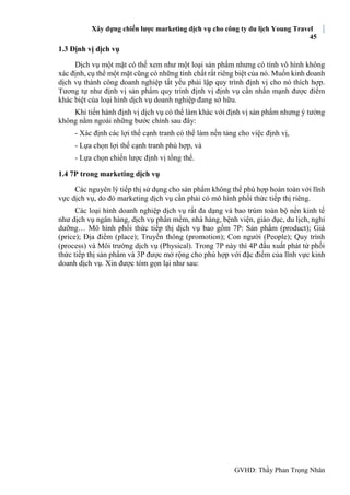 Xây dựng chiến lược marketing dịch vụ cho công ty du lịch Young Travel
45
GVHD: Thầy Phan Trọng Nhân
1.3 Định vị dịch vụ
Dịch vụ một mặt có thế xem như một loại sản phẩm nhưng có tính vô hình không
xác định, cụ thể một mặt cũng có những tính chất rất riêng biệt của nó. Muốn kinh doanh
dịch vụ thành công doanh nghiệp tất yếu phải lập quy trình định vị cho nó thích hợp.
Tương tự như định vị sản phẩm quy trình định vị định vụ cần nhấn mạnh được điểm
khác biệt của loại hình dịch vụ doanh nghiệp đang sở hữu.
Khi tiến hành định vị dịch vụ có thể làm khác với định vị sản phẩm nhưng ý tưởng
không nằm ngoài những bước chính sau đây:
- Xác định các lợi thế cạnh tranh có thể làm nền tảng cho việc định vị,
- Lựa chọn lợi thế cạnh tranh phù hợp, và
- Lựa chọn chiến lược định vị tổng thể.
1.4 7P trong marketing dịch vụ
Các nguyên lý tiếp thị sử dụng cho sản phẩm không thể phù hợp hoàn toàn với lĩnh
vực dịch vụ, do đó marketing dịch vụ cần phải có mô hình phối thức tiếp thị riêng.
Các loại hình doanh nghiệp dịch vụ rất đa dạng và bao trùm toàn bộ nền kinh tế
như dịch vụ ngân hàng, dịch vụ phần mềm, nhà hàng, bệnh viện, giáo dục, du lịch, nghỉ
dưỡng… Mô hình phối thức tiếp thị dịch vụ bao gồm 7P: Sản phẩm (product); Giá
(price); Địa điểm (place); Truyền thông (promotion); Con người (People); Quy trình
(process) và Môi trường dịch vụ (Physical). Trong 7P này thì 4P đầu xuất phát từ phối
thức tiếp thị sản phẩm và 3P được mở rộng cho phù hợp với đặc điểm của lĩnh vực kinh
doanh dịch vụ. Xin được tóm gọn lại như sau:
 
