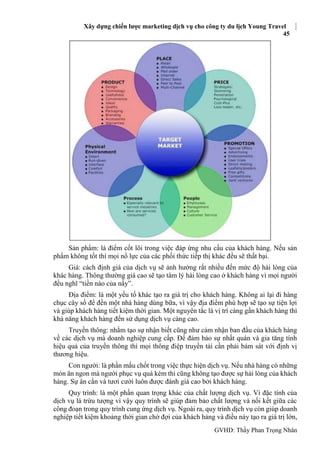 Xây dựng chiến lược marketing dịch vụ cho công ty du lịch Young Travel
45
GVHD: Thầy Phan Trọng Nhân
Sản phẩm: là điểm cốt lõi trong việc đáp ứng nhu cầu của khách hàng. Nếu sản
phẩm không tốt thì mọi nổ lực của các phối thức tiếp thị khác đều sẽ thất bại.
Giá: cách định giá của dịch vụ sẽ ảnh hưởng rất nhiều đến mức độ hài lòng của
khác hàng. Thông thường giá cao sẽ tạo tâm lý hài lòng cao ở khách hàng vì mọi người
đều nghĩ “tiền nào của nấy”.
Địa điểm: là một yếu tố khác tạo ra giá trị cho khách hàng. Không ai lại đi hàng
chục cây số để đến một nhà hàng dùng bữa, vì vậy địa điểm phù hợp sẽ tạo sự tiện lợi
và giúp khách hàng tiết kiệm thời gian. Một nguyên tắc là vị trí càng gần khách hàng thì
khả năng khách hàng đến sử dụng dịch vụ càng cao.
Truyền thông: nhằm tạo sự nhận biết cũng như cảm nhận ban đầu của khách hàng
về các dịch vụ mà doanh nghiệp cung cấp. Để đảm bảo sự nhất quán và gia tăng tính
hiệu quả của truyền thông thì mọi thông điệp truyền tải cần phải bám sát với định vị
thương hiệu.
Con người: là phần mấu chốt trong việc thực hiện dịch vụ. Nếu nhà hàng có những
món ăn ngon mà người phục vụ quá kém thì cũng không tạo được sự hài lòng của khách
hàng. Sự ân cần và tươi cười luôn được đánh giá cao bởi khách hàng.
Quy trình: là một phần quan trọng khác của chất lượng dịch vụ. Vì đặc tính của
dịch vụ là trừu tượng vì vậy quy trình sẽ giúp đảm bảo chất lượng và nối kết giữa các
công đoạn trong quy trình cung ứng dịch vụ. Ngoài ra, quy trình dịch vụ còn giúp doanh
nghiệp tiết kiệm khoảng thời gian chờ đợi của khách hàng và điều này tạo ra giá trị lớn,
 