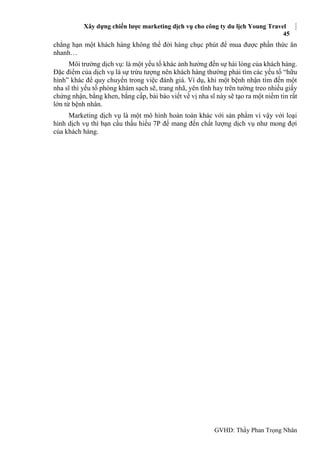 Xây dựng chiến lược marketing dịch vụ cho công ty du lịch Young Travel
45
GVHD: Thầy Phan Trọng Nhân
chẳng hạn một khách hàng không thể đời hàng chục phút để mua được phần thức ăn
nhanh…
Môi trường dịch vụ: là một yếu tố khác ảnh hưởng đến sự hài lòng của khách hàng.
Đặc điểm của dịch vụ là sự trừu tượng nên khách hàng thường phải tìm các yếu tố “hữu
hình” khác để quy chuyển trong việc đánh giá. Ví dụ, khi một bệnh nhận tìm đến một
nha sĩ thì yếu tố phòng khám sạch sẽ, trang nhã, yên tĩnh hay trên tường treo nhiều giấy
chứng nhận, bằng khen, bằng cấp, bài báo viết về vị nha sĩ này sẽ tạo ra một niềm tin rất
lớn từ bệnh nhân.
Marketing dịch vụ là một mô hình hoàn toàn khác với sản phẩm vì vậy với loại
hình dịch vụ thì bạn cầu thấu hiểu 7P để mang đến chất lượng dịch vụ như mong đợi
của khách hàng.
 