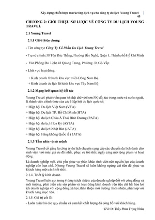 Xây dựng chiến lược marketing dịch vụ cho công ty du lịch Young Travel
45
GVHD: Thầy Phan Trọng Nhân
CHƯƠNG 2: GIỚI THIỆU SƠ LƯỢC VỀ CÔNG TY DU LỊCH YOUNG
TRAVEL
2.1 Young Travel
2.1.1 Giới thiệu chung
- Tên công ty: Công Ty Cổ Phần Du Lịch Young Travel
- Trụ sở chính: 58 Tôn Đức Thắng, Phường Bến Nghé, Quận 1, Thành phố Hồ Chí Minh
- Văn Phòng Du Lịch: 48 Quang Trung, Phường 10, Gò Vấp.
- Lĩnh vực hoạt động:
+ Kinh doanh lữ hành khu vực miền Đông Nam Bộ
+ Kinh doanh du lịch lữ hành khu vực Tây Nam Bộ
2.1.2 Mạng lưới quan hệ đối tác
Young Travel phát triển quan hệ chặt chẽ với hơn 500 đối tác trong nước và nước ngoài,
là thành viên chính thức của các Hiệp hội du lịch quốc tế:
+ Hiệp hội Du lịch Việt Nam (VTA)
+ Hiệp hội Du lịch TP. Hồ Chí Minh (HTA)
+ Hiệp hội du lịch Châu Á Thái Bình Dương (PATA)
+ Hiệp hội du lịch Hoa Kỳ (ASTA)
+ Hiệp hội du lịch Nhật Bản (JATA)
+ Hiệp hội Hàng không Quốc tế ( IATA)
2.1.3 Tầm nhìn và sứ mệnh
Young Travel cố gắng là công ty du lịch chuyên cung cấp các chuyến du lịch dành cho
sinh viên với mức giá ưu đãi nhất, phục vụ tốt nhất, ngày càng mở rộng phạm vi hoạt
động.
Là doanh nghiệp mới, chủ yếu phục vụ phân khúc sinh viên nên nguồn lực của doanh
nghiệp còn hạn chế. Nhưng Young Travel sẽ luôn không ngừng cải tiến để phục vụ
khách hàng một cách tốt nhất.
2.1.4. Triết lý kinh doanh
Young Travel luôn coi trọng ý thức trách nhiệm của doanh nghiệp đối với cộng đồng và
môi trường, phát triển các sản phẩm và hoạt động kinh doanh trên tiêu chí hài hòa lợi
ích doanh nghiệp với cộng đồng xã hội, thân thiện môi trường thiên nhiên, phù hợp với
khách hàng mục tiêu.
2.1.5. Giá trị cốt lõi
- Luôn tuân thủ các quy chuẩn và cam kết chất lượng đã công bố với khách hàng.
 