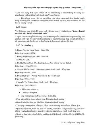 Xây dựng chiến lược marketing dịch vụ cho công ty du lịch Young Travel
45
GVHD: Thầy Phan Trọng Nhân
- Xem chất lượng dịch vụ và sự tiện ích của khách hàng là tiêu chí hàng đầu trong các
định hướng và hoạt động kinh doanh của Young Travel.
- Tiên phong trong việc gợi mở những cảm hứng, mong đợi tiềm ẩn của khách
hàng để mang đến cho khách những sản phẩm du lịch độc đáo, mới lạ chỉ có thể tìm
thấy ở Young Travel.
2.1.6 Slogan
Với thị trường mục tiêu là đối tượng sinh viên nên công ty có câu slogan “Young Travel
- du lịch trẻ - du lịch rẻ - du lịch khỏe”.
Ý nghĩa của các chuyến đi sẽ nâng cao các kĩ năng mềm và nhiều kinh nghiệm sống cho
các bạn sinh viên. Vì sinh viên là đối tượng có nguồn thu nhập thấp nên chi phí là điều
rất quan trọng, để đáp lại nỗi lo đó công ty sẽ đưa ra mức giá ưu đãi nhất.
2.1.7 Cơ cấu công ty
1. Hoàng Nguyễn Ngọc Hưng - Giám Đốc
Điện thoại: 016655.1234.2
2. Hoàng Thị Hồng Ngọc - Phó Giám đốc
ĐT: 0982017356.
3. Đỗ Thị Quỳnh Như - Phó Trưởng phòng Xúc tiến và Tư vấn du lịch
Điện thoại : 0986 658 222.
4. Nguyễn Thị Tố Loan - Phó trưởng phòng Hành chính - Tổng hợp
Điện thoại: 01659181979
5. Đặng Thị Ngọc - Phòng Xúc tiến và Tư vấn Du lịch
Điện thoại: 0986637428
6. Nguyễn Thị Thảo - phòng Hành chính - Tổng hợp
Điện thoại : 0979 746 078
 Phân công nhiệm vụ
 Lãnh đạo trung tâm
 Ông Hoàng Nguyễn Ngọc Hưng - Giám đốc
- Chịu trách nhiệm chung về mọi hoạt động của doanh nghiệp
- Quản lý tổ chức nhân sự, tài chính, tài sản của doanh nghiệp
- Xây dựng chương trình, kế hoạch, đề án và các chương trình về xúc tiến du lịch;
- Quản lý điều hành, kiểm tra. đôn đốc cán bộ, viên chức và người lao động thực hiện
nhiệm vụ chuyên môn được giao; trực tiếp phụ trách phòng Hành chính tổng hợp.
- Ngoài ra thực hiện một số nhiệm vụ khác do UBND tỉnh và Giám đốc Sở VHTT&DL
phân công.
 