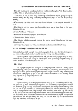 Xây dựng chiến lược marketing dịch vụ cho công ty du lịch Young Travel
45
GVHD: Thầy Phan Trọng Nhân
- Theo dõi khai thác tài nguyên du lịch trên địa bàn tỉnh bao gồm: Việc điều tra, khảo
sát khu, điểm du lịch, tuyến du lịch địa phương.
- Tham mưu, tư vấn, tổ chức trong các lớp tập huấn về tuyên truyền, quảng bá tiếp thị
du lịch. Hướng dẫn ứng dụng các tiến bộ khoa học công nghệ và lĩnh vực du lịch ở địa
phương.
- Tổng hợp báo cáo tháng, quý, năm cung cấp tin bài phục vụ cho công tác phát triển du
lịch.
- Khai thác tin bài trên mạng, các phương tiện tuyên truyền khác phục vụ cho trang
thông tin điện tử.
Bà Trần Ánh Ngọc - Viên chức
- Tham mưu đề xuất xây dựng sản phẩm du lịch
- Cập nhật thông tin lên website
- Khai thác tin bài trên mạng, các phương tiện truyên truyền khác phục vụi cho trang
thông tin điện tử
- Giới thiệu và cung cấp các thông tin về khu điểm du lịch tại tỉnh Bắc Giang
2.2 Sản phẩm dịch vụ du lịch dành cho giới trẻ
Với việc hướng tới đối tượng là sinh viên trong ngành du lịch nên đây là thị trường mới,
sản phẩm cũ. Sau đây là chiến lược phát triển thị trường của chúng tôi đề ra.
Dự án được thực hiện dựa trên tiêu chí 4W, 1W nhằm xây dựng một dự án mang
tính toàn diện và hiệu quả, không bỏ sót các phần phần quan trọng cũng như mang lại
lợi ích thiết thực nhất. Dự án cụ thể như sau:
2.2.1 Who?
Đối tượng hướng đến của chúng tôi là các bạn học sinh, sinh viên – những người
thường học tập, làm việc ở không gian kín như lớp học, văn phòng, muốn được vui chơi
nghỉ ngơi và tham gia các hoạt động bên ngoài với chi phí sinh viên.. Ðây là những tour
có mục đích kết hợp giữa du lịch và học tập, tìm hiểu thiên nhiên và sinh hoạt tập thể và
cung cấp một số kỹ năng sống cho các bạn.
2.2.2 What?
Dự án của chúng tôi hoạt động trên tiêu chí mang lại cho khách hàng sự thoải mái,
thư giãn, tiện lợi, thỏa mãn những mong muốn của khách hàng và phù hợp với túi tiền
của du khách, giúp các quý khách có thể thưởng thức hết những danh lam thắng cảnh
của khu vực du lịch, du khách sẽ cảm thấy được không khí yên bình, tĩnh lặng của cuộc
sống, đi ngang qua các cánh đồng bát ngát, được nhìn sông nước miền Tây, đến với các
di tích lịch sử văn hóa, các thắng cảnh tự nhiên. Bạn sẽ đắm chìm trong các cảnh đẹp,
các lễ hội hằng năm, các cây trái sum suê vẫn còn ở trên cành cây, ngắm các loài chim
quý hiếm, du lịch trên ghe xuồng đặc trưng của các tỉnh miền Tây và còn nhiều điểm
tuyệt đẹp mà chúng ta không thể bỏ qua.
 