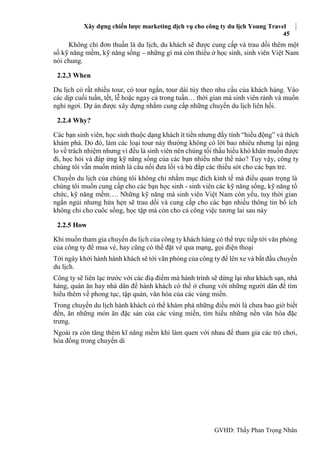 Xây dựng chiến lược marketing dịch vụ cho công ty du lịch Young Travel
45
GVHD: Thầy Phan Trọng Nhân
Không chỉ đơn thuần là du lịch, du khách sẽ được cung cấp và trau dồi thêm một
số kỹ năng mềm, kỹ năng sống – những gì mà còn thiếu ở học sinh, sinh viên Việt Nam
nói chung.
2.2.3 When
Du lịch có rất nhiều tour, có tour ngắn, tour dài tùy theo nhu cầu của khách hàng. Vào
các dịp cuối tuần, tết, lễ hoặc ngay cả trong tuần… thời gian mà sinh viên rảnh và muốn
nghỉ ngơi. Dự án được xây dựng nhằm cung cấp những chuyến du lịch liên hồi.
2.2.4 Why?
Các bạn sinh viên, học sinh thuộc dạng khách ít tiền nhưng đầy tính “hiếu động” và thích
khám phá. Do đó, làm các loại tour này thường không có lời bao nhiêu nhưng lại nặng
lo về trách nhiệm nhưng vì đều là sinh viên nên chúng tối thấu hiểu khó khăn muốn được
đi, học hỏi và đáp ứng kỹ năng sống của các bạn nhiều như thế nào? Tuy vậy, công ty
chúng tôi vẫn muốn mình là cầu nối đưa lối và bù đắp các thiếu sót cho các bạn trẻ.
Chuyến du lịch của chúng tôi không chỉ nhằm mục đích kinh tế mà điều quan trọng là
chúng tôi muốn cung cấp cho các bạn học sinh - sinh viên các kỹ năng sống, kỹ năng tổ
chức, kỹ năng mềm…. Những kỹ năng mà sinh viên Việt Nam còn yếu, tuy thời gian
ngắn ngủi nhưng hứa hẹn sẽ trau dồi và cung cấp cho các bạn nhiều thông tin bổ ích
không chỉ cho cuôc sống, học tập mà còn cho cả công việc tương lai sau này
2.2.5 How
Khi muốn tham gia chuyến du lịch của công ty khách hàng có thể trực tiếp tới văn phòng
của công ty để mua vé, hay cũng có thể đặt vé qua mạng, gọi điện thoại
Tới ngày khởi hành hành khách sẽ tới văn phòng của công ty để lên xe và bắt đầu chuyến
du lịch.
Công ty sẽ liên lạc trước với các điạ điểm mà hành trình sẽ dừng lại như khách sạn, nhà
hàng, quán ăn hay nhà dân để hành khách có thể ở chung với những người dân để tìm
hiểu thêm về phong tục, tập quán, văn hóa của các vùng miền.
Trong chuyến du lịch hành khách có thể khám phá những điều mới là chưa bao giờ biết
đến, ăn những món ăn đặc sản của các vùng miền, tìm hiểu những nền văn hóa đặc
trưng.
Ngoài ra còn tăng thêm kĩ năng mềm khi làm quen với nhau để tham gia các trò chơi,
hòa đồng trong chuyến di
 