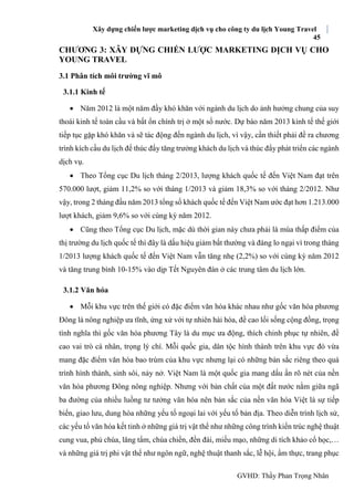 Xây dựng chiến lược marketing dịch vụ cho công ty du lịch Young Travel
45
GVHD: Thầy Phan Trọng Nhân
CHƯƠNG 3: XÂY DỰNG CHIẾN LƯỢC MARKETING DỊCH VỤ CHO
YOUNG TRAVEL
3.1 Phân tích môi trường vĩ mô
3.1.1 Kinh tế
 Năm 2012 là một năm đầy khó khăn với ngành du lịch do ảnh hưởng chung của suy
thoái kinh tế toàn cầu và bất ổn chính trị ở một số nước. Dự báo năm 2013 kinh tế thế giới
tiếp tục gặp khó khăn và sẽ tác động đến ngành du lịch, vì vậy, cần thiết phải đề ra chương
trình kích cầu du lịch để thúc đẩy tăng trưởng khách du lịch và thúc đẩy phát triển các ngành
dịch vụ.
 Theo Tổng cục Du lịch tháng 2/2013, lượng khách quốc tế đến Việt Nam đạt trên
570.000 lượt, giảm 11,2% so với tháng 1/2013 và giảm 18,3% so với tháng 2/2012. Như
vậy, trong 2 tháng đầu năm 2013 tổng số khách quốc tế đến Việt Nam ước đạt hơn 1.213.000
lượt khách, giảm 9,6% so với cùng kỳ năm 2012.
 Cũng theo Tổng cục Du lịch, mặc dù thời gian này chưa phải là mùa thấp điểm của
thị trường du lịch quốc tế thì đây là dấu hiệu giảm bất thường và đáng lo ngại vì trong tháng
1/2013 lượng khách quốc tế đến Việt Nam vẫn tăng nhẹ (2,2%) so với cùng kỳ năm 2012
và tăng trung bình 10-15% vào dịp Tết Nguyên đán ở các trung tâm du lịch lớn.
3.1.2 Văn hóa
 Mỗi khu vực trên thế giới có đặc điểm văn hóa khác nhau như gốc văn hóa phương
Đông là nông nghiệp ưa tĩnh, ứng xử với tự nhiên hài hòa, đề cao lối sống cộng đồng, trọng
tình nghĩa thì gốc văn hóa phương Tây là du mục ưa động, thích chinh phục tự nhiên, đề
cao vai trò cá nhân, trọng lý chí. Mỗi quốc gia, dân tộc hình thành trên khu vực đó vừa
mang đặc điểm văn hóa bao trùm của khu vực nhưng lại có những bản sắc riêng theo quá
trình hình thành, sinh sôi, nảy nở. Việt Nam là một quốc gia mang dấu ấn rõ nét của nền
văn hóa phương Đông nông nghiệp. Nhưng với bản chất của một đất nước nằm giữa ngã
ba đường của nhiều luồng tư tưởng văn hóa nên bản sắc của nền văn hóa Việt là sự tiếp
biến, giao lưu, dung hòa những yếu tố ngoại lai với yếu tố bản địa. Theo diễn trình lịch sử,
các yếu tố văn hóa kết tinh ở những giá trị vật thể như những công trình kiến trúc nghệ thuật
cung vua, phủ chúa, lăng tẩm, chùa chiền, đền đài, miếu mạo, những di tích khảo cổ học,…
và những giá trị phi vật thể như ngôn ngữ, nghệ thuật thanh sắc, lễ hội, ẩm thực, trang phục
 