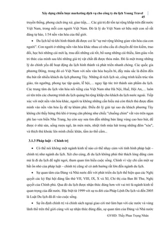 Xây dựng chiến lược marketing dịch vụ cho công ty du lịch Young Travel
45
GVHD: Thầy Phan Trọng Nhân
truyền thống, phong cách ứng xử, giao tiếp,… Các giá trị đó tồn tại rộng khắp trên đất nước
Việt Nam, trong mỗi con người Việt Nam. Đó là lý do Việt Nam sở hữu một con số rất
đáng tự hào, 1/34 nền văn hóa của thế giới.
 Du lịch kể từ khi hình thành đã được coi là “sự mở rộng không gian văn hóa của con
người”. Con người ở những nền văn hóa khác nhau có nhu cầu di chuyển để tìm kiếm, trao
đổi, học hỏi những cái mới lạ, trau dồi những cái tốt, bổ sung những cái thiếu, làm giàu vốn
tri thức của mình sau khi những giá trị vật chất đã được thỏa mãn. Đó là một trong những
lý do chính yếu để hoạt động du lịch hình thành và phát triển nhanh chóng. Các quốc gia
phương Đông, trong đó có Việt Nam với nền văn hóa huyền bí, đầy màu sắc là điểm đến
thu hút rất nhiều khách du lịch phương Tây. Những di tích lịch sử, công trình kiến trúc tôn
giáo, tín ngưỡng, phong tục tập quán, lễ hội,… ngay lập tức trở thành sản phẩm du lịch.
Các trung tâm du lịch văn hóa nổi tiếng của Việt Nam như Hà Nội, Huế, Hội An,… luôn
có tên trên các chương trình du lịch quảng bá rộng khắp cho khách du lịch nước ngoài. Tiếp
xúc với một nền văn hóa khác, người ta không những cần hiểu mà còn thích thú được đắm
mình vào nền văn hóa ấy để tự khám phá. Ðiều đó lý giải tại sao du khách phương Tây
không chỉ thấy hứng thú khi ở trong căn phòng như chiếc "chuồng chim" vắt vẻo trên ngọn
phi lao ven biển Nha Trang, họ còn say sưa tìm đến những bản làng vùng cao heo hút, để
được ở nhà sàn, uống rượu ngô, ăn mèn mén, nhiệt tình múa hát trong những đêm "xòe",
và thích thú khoác lên mình chiếc khăn, tấm áo thổ cẩm...
3.1.3 Pháp luật – Chính trị
 Có thể nói không một ngành kinh tế nào có thể nhạy cảm với tình hình pháp luật –
chính trị như ngành du lịch. Xét cho cùng, đi du lịch không phải thử thách lòng dũng cảm
mà là đi du lịch để nghỉ ngơi, tham quan tìm hiểu cuộc sống. Chính vì vậy chỉ cần một sự
bất ổn nhỏ của pháp luật – chính trị cũng sẽ có ảnh hưởng rất lớn đến ngành du lịch.
 Sự quan tâm của Đảng và Nhà nước đối với phát triển du lịch thể hiện qua các Nghị
quyết các kỳ Đại hội đảng lần thứ VII, VIII, IX, X và XI, Chỉ thị của Ban Bí Thư, Nghị
quyết của Chính phủ. Qua đó du lịch được nhận thức đúng hơn với vai trò là ngành kinh tế
quan trọng của đất nước. Đặc biệt từ 1999 với sự ra đời của Pháp Lệnh Du lịch và đến 2005
là Luật Du lịch đã đi vào cuộc sống.
 Sự ổn định chính trị và chính sách ngoại giao cởi mở làm bạn với các nước và vùng
lãnh thổ trên thế giới cùng với sự nhận thức đúng đắn, sự quan tâm của Đảng và Nhà nước
 
