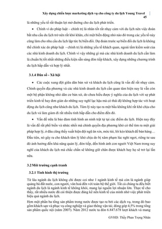 Xây dựng chiến lược marketing dịch vụ cho công ty du lịch Young Travel
45
GVHD: Thầy Phan Trọng Nhân
là những yếu tố rất thuận lợi mở đường cho du lịch phát triển.
 Chính vì do pháp luật – chính trị là nhân tốt rất nhạy cảm với du lịch nên việc đoán
bắt nhu cầu du lịch trở nên rất khó khăn, chỉ một biến động nhỏ nào đó trong các yếu tố này
cũng làm cho nhu cầu du lịch lập tức bị biến đổi. Dự đoán trước sự biến đổi du lịch là không
thể chính xác do pháp luật - chính trị là những yếu tố khách quan, ngoài tầm kiểm soát của
các nhà kinh doanh du lịch. Chính vì vậy những gì mà các nhà kinh doanh du lịch cần làm
là chuẩn bị tốt nhất những điều kiện sẵn sàng đón tiếp khách, xây dựng những chương trình
du lịch hấp dẫn và hợp lý nhất.
3.1.4 Dân số - Xã hội
 Các cuộc xung đột giữa dân bản xứ và khách du lịch cũng là vấn đề rất nhạy cảm.
Chính quyền địa phương và các nhà kinh doanh du lịch cần quan tâm hiện nay là vẫn cón
một bộ phận không nhỏ dân cư bản xứ, do chưa hiểu được ý nghĩa của du lịch với sự phát
triển kinh tế hay đơn giản do những suy nghĩ lạc hậu mà có thái độ không hợp tác với hoạt
động du lịch cũng như khách du lịch. Tâm lý này tạo ra một bầu không khí rất khó chịu cho
du lịch và làm giảm đi rất nhiều tính hấp dẫn cho điểm đến đó.
 Vấn đề nữa là bảo đảm tình hình an ninh trật tự tại các điểm du lịch. Hiện nay đây
là vấn đề rất phổ biến và nhức nhối mà chính quyền địa phương khó có thể tìm ra một giải
pháp hợp lý, ở đâu cũng thấy xuất hiện đội ngũ ăn xin, móc túi, lôi kéo khách để bán hàng…
Đầu tiên, nó gây ra cho khách tâm lý khó chịu do bị xâm phạm lúc nghỉ ngơi, riêng tư sau
đó ảnh hưởng đến khả năng quản lý, đón tiếp, đến hình ảnh con người Việt Nam trong suy
nghĩ của khách du lịch mà chắc chắn sẽ không giữ chân được khách hay họ sẽ trở lại lần
nữa.
3.2Môi trường cạnh tranh
3.2.1 Tình hình thị trường
Từ lâu ngành du lịch không chỉ được coi như 1 ngành kinh tế mà còn là ngành giúp
quảng bá đất nước, con người, văn hoá đến với toàn bộ thế giới. Tất cả chúng ta đều biết
ngành du lịch là ngành kinh tế không khói, mang lại nguồn lợi nhuận lớn. Thực tế cho
thấy, rất nhiều nước đã cải thiện được đáng kể nền kinh tế của mình nhờ việc phát triển
hiệu quả ngành du lịch.
Hơn một phần ba tổng sản phẩm trong nước được tạo ra bởi các dịch vụ, trong đó bao
gồm khách sạn và phục vụ công nghiệp và giao thông vận tải; đóng góp 4,5% trong tổng
sản phẩm quốc nội (năm 2007). Năm 2012 nước ta đón 6.847.678 lượt khách và mang
 