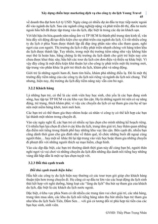 Xây dựng chiến lược marketing dịch vụ cho công ty du lịch Young Travel
45
GVHD: Thầy Phan Trọng Nhân
về doanh thu đạt hơn 6,6 tỷ USD. Ngày càng có nhiều dự án đầu tư trực tiếp nước ngoài
đổ vào ngành du lịch. Sau các ngành công nghiệp nặng và phát triển đô thị, đầu tư nước
ngoài hầu hết đã được tập trung vào du lịch, đặc biệt là trong các dự án khách sạn.
Với khí hậu ôn hòa,quanh năm nắng ấm và TP HCM là thành phố trung tâm kinh tế, văn
hóa đầy sôi động đã tạo điều kiện cho sự phát triển của ngành du lịch. Có rất nhiều công
ty du lịch ở phía Nam được thành lập đã đáp ứng phần nào nhu cầu tham quan, nghỉ
ngơi của con người. Thị trường du lịch ở đây phát triển nhanh chóng với hàng trăm khu
du lịch được thành lập. Tuy nhiên, trong một thị trường tiềm năng như vậy không hẳn
mọi thứ là hoàn hảo, bằng chứng là thị trường du lịch dành cho giới trẻ hiện nay còn
chưa được khai thác sâu; hầu hết các tour du lịch còn đơn điệu và thiếu sự khác biệt. Vì
vậy đây cũng là một điều kiện khá thuân lợi cho công ty phát triển một thị trường mới,
tập trung vào phân khúc là giới trẻ thích du lịch, khám phá và năng động.
Giới trẻ là những người ham đi, ham tìm hiểu, khám phá những điều lạ. Đó là một thị
trường đầy tiềm năng của các công ty du lịch nói riêng và ngành du lịch nói chung. Thế
nhưng, hiện nay, thị trường du lịch đầy tiềm năng này vẫn còn bỏ ngỏ.
3.2.2 Khách hàng
Là những bạn trẻ, có thể là các sinh viên hay học sinh, chủ yếu là các bạn đang sinh
sống, học tập tại TP HCM và các khu vực lân cận. Họ là những người trẻ nên có sự năng
động, trẻ trung, thích khám phá; vì vậy các chuyến du lịch có sự tham gia của họ sẽ tạo
nên một niềm hứng khởi, tươi mới hơn.
Các bạn trẻ có thể tham gia theo nhóm hoặc cá nhân vì công ty có thể kết hợp các bạn
lại thành một nhóm trong chuyến đi.
Vào các ngày nghỉ lễ, các bạn trẻ có nhiều sự lựa chọn cho mình những kế hoạch riêng.
Có nhiều bạn lựa chọn đi chơi ở các khu du lịch, trung tâm giải trí, hay thăm quan những
địa điểm nổi tiếng trong thành phố hay những khu vực lân cận. Bên cạnh đó, nhiều bạn
cũng dành thời gian cho gia đình như về thăm quê, tổ chức những buổi dã ngoại cùng
người thân… hay một số khác thì lại tập trung vào việc học hoặc tham gia những chuyến
đi phượt đối với những người thích sự mạo hiểm, chụp hình.
Vào các dịp đặc biệt, các bạn trẻ thường dành thời gian này để cùng bạn bè, người thân
nghỉ ngơi và vui chơi và những chuyến du lịch đến những địa danh nổi tiếng hay những
vùng đất hấp dẫn là một sự lựa chọn tuyệt vời.
3.2.3 Đối thủ cạnh tranh
Đối thủ cạnh tranh hiện hữu:
Hầu hết các công ty du lịch hiện nay thường có các tour trọn gói giúp cho khách hàng
thuận tiện hơn trong chuyến đi. Họ cũng có sự đầu tư lớn vào các hoạt động du lịch sinh
thái kết hợp với nghỉ dưỡng, hàng loạt các “làng du lịch” thu hút sự tham gia của khách
du lịch, đặc biệt là các khách du lịch nước ngoài.
Đặc biệt, ở khu vực phía Nam có rất nhiều các trung tâm vui chơi giải trí, các nhà hàng,
trung tâm mua sắm, các khu du lịch nổi tiếng hàng năm thu hút nhiều bạn trẻ tham gia
như khu du lịch Suối Tiên, Đầm Sen… với giá cả tương đối rẻ phù hợp túi tiền của các
bạn học sinh, sinh viên.
 
