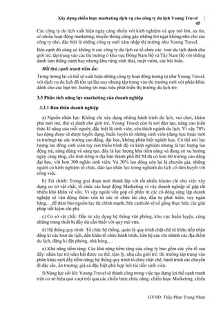 Xây dựng chiến lược marketing dịch vụ cho công ty du lịch Young Travel
45
GVHD: Thầy Phan Trọng Nhân
Các công ty du lịch xuất hiện ngày càng nhiều với kinh nghiệm và quy mô lớn, uy tín,
có nhiều hoạt động marketing, truyền thông cũng gây những trở ngại không nhỏ cho các
công ty nhỏ, đặc biệt là những công ty mới xâm nhập thị trường như Young Travel.
Bên cạnh đó cũng có không ít các công ty du lịch có tổ chức các tour du lịch dành cho
giới trẻ, tập trung vào các thị trường ở khu vực Đông Nam Bộ và Tây Nam Bộ với những
danh lam thắng cảnh hay nhưng khu rừng sinh thái, miệt vườn, các bãi biển.
Đối thủ cạnh tranh tiềm ẩn:
Trong tương lai có thể sẽ xuất hiện những công ty hoạt đông tương tự như Young Travel,
với dịch vụ du lịch đã tồn tại lâu nay nhưng tập trung vào thị trường mới với phân khúc
dành cho các bạn trẻ, hướng tới mục tiêu phát triển thị trường du lịch trẻ.
3.3 Phân tích năng lực marketing của doanh nghiệp
3.3.1 Bản thân doanh nghiệp
a) Nguồn nhân lực: Không chỉ xây dựng những hành trình du lịch, vui chơi, khám
phá mới mẻ, thú vị dành cho giới trẻ, Young Travel còn là nơi đào tạo, nâng cao kiến
thức kĩ năng của mỗi người, đặc biệt là sinh viên, yêu thích ngành du lịch. Vì vậy 70%
lao động được sẽ được tuyển dụng, huấn luyện từ những sinh viên (đang học hoặc mới
ra trường) tại các trường cao đẳng, đại học, không phân biệt ngành học. Có thể nói lực
lượng lao đông sinh viên tuy còn thiếu trình độ và kinh nghiệm nhưng là lực lượng lao
động trẻ, năng động và sáng tạo, đây là lực lượng khá tiềm năng và đang có xu hướng
ngày càng tăng, chỉ tính riêng ở địa bàn thành phố HCM đã có hơn 60 trường cao đẳng
đại học, với hơn 300 nghìn sinh viên. Và 30% lao động còn lại là chuyên gia, những
người có kinh nghiệm tổ chức, đào tạo nhân lực trong nghành du lịch có tâm huyết với
công việc.
b) Tài chính: Trong giai đoạn mới thành lập với rất nhiều khoản chi cho việc xây
dựng cơ sở vật chất, tổ chức các hoạt động Marketing vì vậy doanh nghiệp sẽ gặp rất
nhiều khó khăn về vốn. Vì vậy ngoài vốn góp cổ phần từ các cổ đông sáng lập doanh
nghiệp sẽ vận động thêm vốn từ các tổ chức tài chợ, đầu tư phát triển, vay ngân
hàng,…để đảm bảo nguồn lực tài chính mạnh, bên cạnh đó sẽ cố gắng thực hiệc các giải
pháp tiết kiệm chi phí.
c) Cơ sở vật chất: Đầu tư xây dựng hệ thống văn phòng, khu vực huấn luyện, cùng
những trang thiết bị đầy đủ cần thiết với quy mô vừa.
d) Hệ thống quy trình: Tổ chức hệ thống, quản lý quy trình chặt chẽ từ khâu tiếp nhận
đăng kí các tour du lịch, đến khâu tổ chức hành trình, liên hệ các chi nhánh các địa điểm
du lịch, đăng kí đặt phòng, nhà hàng,…
e) Khả năng tiềm tàng: Các khả năng tiềm tàng của công ty bao gồm các yếu tố sau
đây: nhân lực trẻ nắm bắt được xu thế, tâm lý, nhu cầu giới trẻ; thị trường tập trung vào
phân khúc mới đầy tiềm năng; hệ thống quy trình tổ chức chặt chẽ, hành trình các chuyến
đi đặc sắc, ấn trượng; giá cả đặc biệt phù hợp hới túi tiền sinh viên.
f) Năng lực cốt lõi: Young Travel sẽ thành công trong việc tạo dựng lợi thế cạnh tranh
trên cơ sở hiệu quả vượt trội qua các chiến lược chức năng: chiến lược Marketing, chiến
 