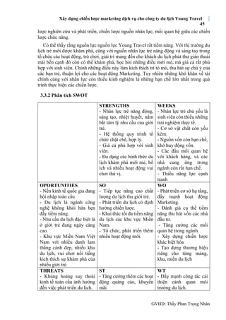Xây dựng chiến lược marketing dịch vụ cho công ty du lịch Young Travel
45
GVHD: Thầy Phan Trọng Nhân
lược nghiên cứu và phát triển, chiến lược nguồn nhân lực, mối quan hệ giữa các chiến
lược chức năng.
Có thể thấy rằng nguồn lực nguồn lực Young Travel rất tiềm năng. Với thị trường du
lịch trẻ mới được khám phá, cùng với nguồn nhân lực trẻ năng động và sáng taọ trong
tổ chức các hoạt động, trò chơi, giải trí mang đến cho khách du lịch phút thư giản thoải
mái bến cạnh đó còn có thể khám phá, học hỏi những điều mới mẻ, mà giá cả rất phù
hợp với sinh viên. Chính những điều này làm kích thích trí tò mò, thu hút sự chú ý của
các bạn trẻ, thuận lợi cho các hoạt động Marketing. Tuy nhiên những khó khăn về tài
chính cùng với nhân lực còn thiếu kinh nghiệm là những hạn chế lớn nhất trong quá
trình thực hiện các chiến lược.
3.3.2 Phân tích SWOT
STRENGTHS
- Nhân lực trẻ năng động,
sáng tạo, nhiệt huyết, nắm
bắt tâm lý nhu cầu của giới
trẻ.
- Hệ thống quy trình tổ
chức chặt chẽ, hợp lý.
- Giá cả phù hợp với sinh
viên.
- Đa dạng các hình thức du
lịch khám phá mới mẻ, bổ
ích và nhiều hoạt động vui
chơi thú vị.
WEEKS
- Nhân lực trẻ chủ yếu là
sinh viên còn thiếu những
trải nghiệm thực tế.
- Cơ sở vật chất còn yếu
kém.
- Nguồn vốn còn hạn chế,
khó huy động vốn.
- Các đầu mối quan hệ
với khách hàng, và các
nhà cung ứng trong
ngành còn rất hạn chế.
- Thiếu năng lực cạnh
tranh
OPORTUNITIES
- Nền kinh tế quốc gia đang
hội nhập toàn cầu
- Du lịch là ngành công
nghệ không khói hứa hẹn
đầy tiềm năng.
- Nhu cầu du lịch đặc biệt là
ở giới trẻ đang ngày càng
cao.
- Khu vực Miền Nam Việt
Nam với nhiều danh lam
thắng cảnh đep, nhiều khu
du lịch, vui chơi nổi tiếng
kích thích sự khám phá của
nhiều giới trẻ.
SO
- Tiếp tục nâng cao chất
lượng du lịch thu giới trẻ.
- Phát triển du lịch có định
hướng chiến lược.
- Khai thác tối đa tiềm năng
du lịch các khu vực Miền
Nam.
- Tổ chức, phát triển thêm
nhiều hoạt động mới.
WO
- Phát triển cơ sở hạ tầng,
đẩy mạnh hoạt động
Marketing.
- Đánh giá cụ thể tiềm
năng thu hút vốn các nhà
đầu tư.
- Tăng cường các mối
quan hệ trong ngành.
- Xây dựng chiến lược
khác biệt hóa
- Tạo dựng thương hiệu
riêng cho từng mảng,
khu, miền du lịch
THREATS
- Khủng hoảng suy thoái
kinh tế toàn cầu ảnh hưởng
đến việc phát triển du lịch.
ST
- Tăng cường thêm các hoạt
động quảng cáo, khuyến
mãi
WT
- Đẩy mạnh công tác cải
thiện cảnh quan môi
trường du lịch.
 