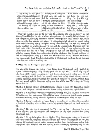 Xây dựng chiến lược marketing dịch vụ cho công ty du lịch Young Travel
45
GVHD: Thầy Phan Trọng Nhân
- Thị trường đi vào phân
khúc mới mang nhiều rủi ro.
- Phải cạnh tranh với nhiều
doanh nghiệp lớn có nhiều
kinh nghiệm trong ngành.
- Xu hướng tiết kiệm chi
tiêu của xã hội cao.
- Xây dựng chiến lược quản
lý chất lượng sản phẩm du
lịch đạt chuẩn quốc tế.
- Sử dụng lợi thế giá cả định
vị lại sản phẩm du lịch,
nâng cao tính cạnh tranh.
- Xây dựng chiến lược kích
thích chi tiêu.
- Liên doanh liên kết với
các hảng du lịch nổi
tiếng. Du lịch kết hợp
sinh thái hổn hợp.
- Tổ chức công tác tuyển
dụng hợp lý, huấn luyện
thực tế nâng cao kĩ năng
nhân viên, cán bộ.
Qua việc phân tích này có thể thấy vấn đề Marketing chủ yếu của dịch vụ du lịch
Young Travel là nhân lực còn yếu kém, và nguồn vốn còn hạn chế, là loại hình du lich
mới cho giới trẻ, đối tượng phân khúc hạn chế về kinh phí nên sẽ có tâm lý e ngại, muốn
nâng cao nhận thức của của giới trẻ đối với hình thức du lịch này đồi hỏi cần có những
chiến lược Marketing hợp lý khắc phục những yếu điểm đồng thời phát huy những thế
mạnh, cần đánh bật yếu tố giá cả, đây là loại hình du lịch giá rẻ cho đối tượng sinh viên
thích khám phá và đam mê học hỏi, nhận thức được những trở ngại ngày cũng như một
số khó khăn nhất định mà Young Travel phải đối mặt. Ban lãnh đạo công ty đã bàn bạc
kĩ lưỡng và cùng đi đến thống nhất một giải pháp Marketing hữu hiệu và phù hợp với
tình hình hiện tại của công ty là hình thức Marketing qua mạng - Internet Marketing.
Bên cạnh đó cần chú ý đến những thách thức từ đối thủ cạnh tranh, có thể sử dụng các
chiến lược qua phân tích từ bảng trên.
3.4 Mục tiêu marketing của young travel
Qua việc phân tích các môi trường vĩ mô, đánh giá các đối thủ cạnh tranh và điều kiện
nội tại của doanh nghiệp, cùng với việc phân tích ma trận SWOT, có thể thấy rằng để
xây dựng một kế hoạch Marketing hiệu quả doanh nghiệp cần có những chiến lược rõ
ràng, cụ thể đầy khả thi. Trước hết cần khắc phục được những vấn đề về vốn, nâng cao
kĩ năng nguồn lực, tăng cượng nhận thức của khách hàng đối với dich vụ. Để làm được
điều này doanh nghiệp đã đưa ra những mục tiêu chiến lược Marketing của Young
Travel như sau:
Mục tiêu 1: Trong 5 năm tới tiếp tục tăng lượng vốn đầu tư thêm 20% để đảm bảo nguồn
lực tài chính bằng các chính sách thu hút đầu tư, quảng bá tiềm năng ngành du lịch.
Mục tiêu 2: Nâng cấp cơ sở lên 5% trong những năm tiếp theo, đào tạo, huấn luyện thêm
50% nhân viên thời vụ trong đó 20% sẽ là lực lượng nòng cốt của doanh nghiệp qua các
hình thức chiêu mộ, quảng bá doanh nghiệp đến các trường cao đẳng, đại học.
Mục tiêu 3: Trong vòng 2 năm xây dựng được hệ thống liên kết các đầu mối trong ngành
hoàn chỉnh, rộng khắp khu vực Miền Nam thông qua việc đẩy mạnh các chính sách quan
hệ.
Mục tiêu 5: Đạt mức tăng trưởng doanh thu 5% và tiếp tục duy trì, phát triển hơn trong
5 năm tiếp theo qua việc nâng cao chất lượng dịch vụ, đẩy mạnh các hình thức quảng
bá, khuyến mãi.
Mục tiêu 6: Trong 5 năm phấn đấu đạt thị phần đứng đầu trong thị trường du lich trẻ tại
khu vực Miền Nam, tăng mức độ nhận thức của giới trẻ với doanh nghiệp lên 80%, thu
hút hơn 40% sinh viên tại các trường cao đẳng, đại học tham gia, thông qua những chiến
lược giá rẻ, sự đa dạng các hình thức dịch vụ. tạo cơ sở mở rộng thị trường sang các khu
 