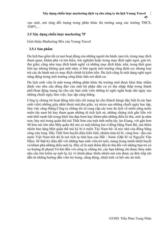 Xây dựng chiến lược marketing dịch vụ cho công ty du lịch Young Travel
45
GVHD: Thầy Phan Trọng Nhân
vực mới, mở rộng đối tượng trong phân khúc thị trường sang các trường THCS,
THPT,…
3.5 Xây dựng chiến lược marketing 7P
Giới thiệu Marketing Mix của Young Travel
3.5.1 Sản phẩm
Du lịch bao gồm tất cả mọi hoạt động của những người du hành, tạm trú, trong mục đích
tham quan, khám phá và tìm hiểu, trải nghiệm hoặc trong mục đích nghỉ ngơi, giải trí,
thư giãn; cũng như mục đích hành nghề và những mục đích khác nữa, trong thời gian
liên tục nhưng không quá một năm, ở bên ngoài môi trường sống định cư; nhưng loại
trừ các du hành mà có mục đích chính là kiếm tiền. Du lịch cũng là một dạng nghỉ ngơi
năng động trong môi trường sống khác hẳn nơi định cư.
Du lịch sinh viên là một trong những phân khúc thị trường mới được khai thác nhằm
đánh vào nhu cầu đông đảo của một bộ phận dân cư có thu nhập thấp trong thành
phố.Hoạt động mang lại cho các bạn sinh viên những kì nghỉ ngắn hoặc dài ngày sau
những chuỗi ngày làm việc, học tập căng thẳng.
Công ty chúng tôi hoạt động trên tiêu chí mang lại cho khách hàng( đặc biệt là các bạn
sinh viên) những giây phút thoải mái,thư giãn, xả stress sau những chuỗi ngày học tập,
làm việc căng thẳng.Công ty chũng tôi sẽ cung cấp các tour du lịch về miền sông nước
miền tây nam bộ hay tham quan những di tích lịch sử, những chứng tích gắn liền với
một thời oanh liệt trong khói lửa đạn bom hay khám phá những điều kì thú, mới lạ năm
non, bảy núi trong quần thể núi Thất Sơn của một tỉnh miền tây An Giang, với gần hơn
40 hòn núi lớn nhỏ.Một quần thể núi có một không hai ở đồng bằng Nam Bộ, mà thiên
nhiên ban tặng.Một quần thể núi kỳ bí ở miền Tây Nam bộ- là nóc nhà của đồng bằng
sông cửu long. Dãy Thất Sơn huyền diệu hiến linh, nhiệm màu kì bí, vùng hoa - địa của
nước Việt Nam bởi đó là nơi tích tụ tinh hoa của Đất - Nước (Dật Sĩ và Nguyễn Văn
Hầu). Sẽ thật kỳ diệu đối với những bạn sinh viên trẻ tuổi, mang trong mình nhiệt huyết
và khám phá những điều mới lạ. Đây sẽ là một điểm đến kì thú đối với những bạn trẻ có
xu hướng đi phượt.Và khi đến với công ty chũng tôi, các bạn không chỉ được thỏa mãn
nhu cầu tìm kiếm sự mới lạ, kỳ vĩ chinh phục thiên nhiên mà còn được sự đón tiếp chỉ
dẫn từ những hướng dẫn viên trẻ trung, năng động, nhiệt tình và hết sức ân tình.
 