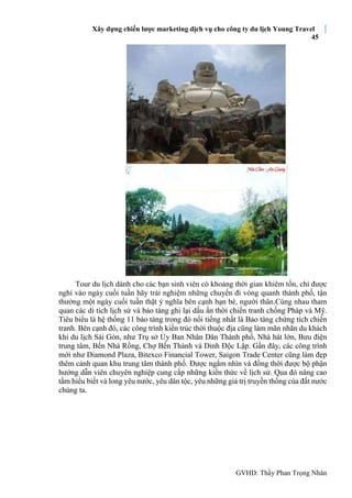 Xây dựng chiến lược marketing dịch vụ cho công ty du lịch Young Travel
45
GVHD: Thầy Phan Trọng Nhân
Tour du lịch dành cho các bạn sinh viên có khoảng thời gian khiêm tốn, chỉ được
nghỉ vào ngày cuối tuần hãy trải nghiệm những chuyến đi vòng quanh thành phố, tận
thưởng một ngày cuối tuần thật ý nghĩa bên cạnh bạn bè, người thân.Cùng nhau tham
quan các di tích lịch sử và bảo tàng ghi lại dấu ấn thời chiến tranh chống Pháp và Mỹ.
Tiêu biểu là hệ thống 11 bảo tàng trong đó nổi tiếng nhất là Bảo tàng chứng tích chiến
tranh. Bên cạnh đó, các công trình kiến trúc thời thuộc địa cũng làm mãn nhãn du khách
khi du lịch Sài Gòn, như Trụ sở Ủy Ban Nhân Dân Thành phố, Nhà hát lớn, Bưu điện
trung tâm, Bến Nhà Rồng, Chợ Bến Thành và Dinh Độc Lập. Gần đây, các công trình
mới như Diamond Plaza, Bitexco Financial Tower, Saigon Trade Center cũng làm đẹp
thêm cảnh quan khu trung tâm thành phố. Được ngắm nhìn và đồng thời được bộ phận
hướng dẫn viên chuyên nghiệp cung cấp những kiến thức về lịch sử. Qua đó nâng cao
tầm hiểu biết và long yêu nước, yêu dân tộc, yêu những giá trị truyền thống của đất nước
chúng ta.
 