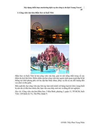 Xây dựng chiến lược marketing dịch vụ cho công ty du lịch Young Travel
45
GVHD: Thầy Phan Trọng Nhân
1. Công viên văn hóa Đầm Sen và Suối Tiên
Đầm Sen và Suối Tiên là hai công viên văn hóa, giải trí nổi tiếng nhất trong số các
điểm du lịch Sài Gòn. Điểm nhấn của hai công viên này ngoài cảnh quan tuyệt đẹp là hệ
thống trò chơi phong phú với ba cấp bậc khác nhau, phục vụ tất cả các đối tượng đến
vui chơi và thư giãn.
Bên cạnh đó, hai công viên này liên tục làm mới mình với hàng loạt trò chơi, trang thiết
bị nên dù có đến bao nhiêu lần, bạn vẫn cảm thấy mới mẻ và đáng để trải nghiệm.
Địa chỉ: Công viên văn hóa Đầm Sen, 3 Hòa Bình, phường 3, quận 11, TP.HCM; Suối
Tiên: 120 Quốc lộ 1A, Tân Phú, Quận 9.
 